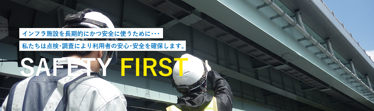 インフラ施設を長期的にかつ安全に使うために･･･私たちは点検･調査により利用者の安心･安全を確保します。 SAFETY FIRST
